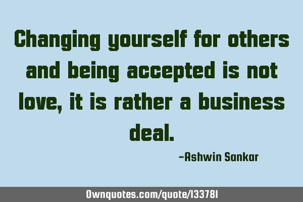 Changing yourself for others and being accepted is not love, it is rather a business