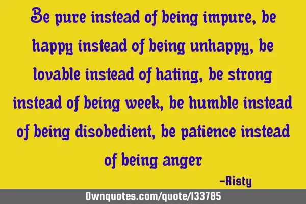Be pure instead of being impure , be happy instead of being unhappy, be lovable instead of hating,