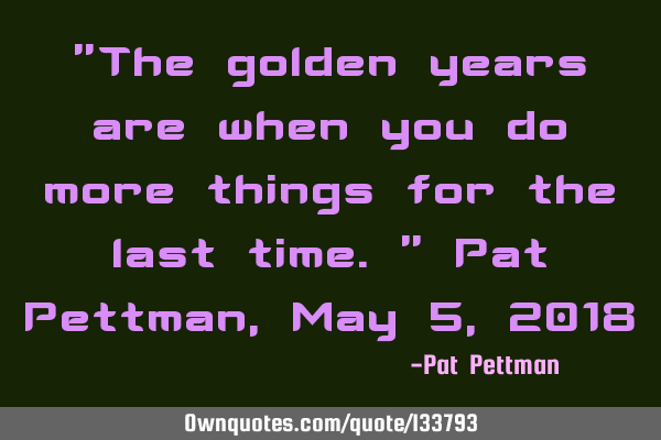"The golden years are when you do more things for the last time." Pat Pettman, May 5, 2018