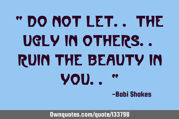 “ Do not let.. the ugly in others.. ruin the beauty in you.. “