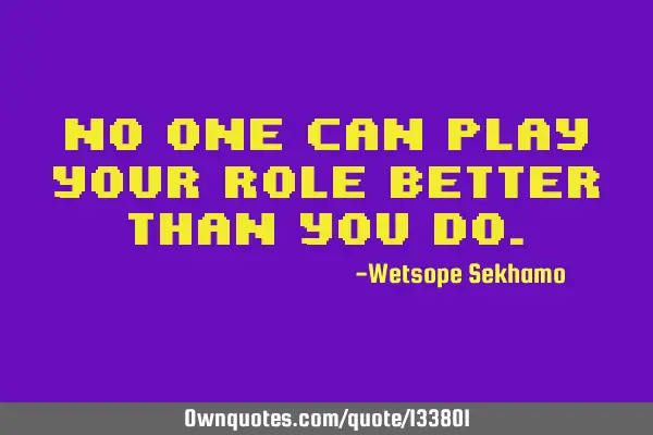 No one can play your role better than you