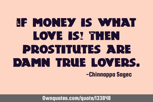 If money is what love is! Then prostitutes are damn true
