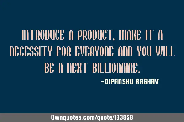 INTRODUCE A PRODUCT, MAKE IT A NECESSITY FOR EVERYONE AND YOU WILL BE A NEXT BILLIONAIRE