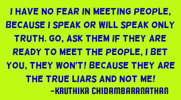 I have no fear in meeting people,because I speak or will speak only truth.Go,ask them if they are