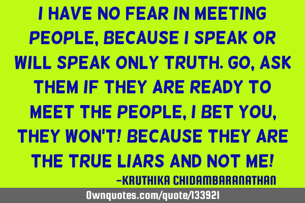 I have no fear in meeting people,because I speak or will speak only truth.Go,ask them if they are