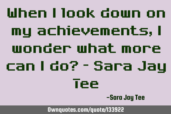 When I look down on my achievements, I wonder what more can I do? - Sara Jay T