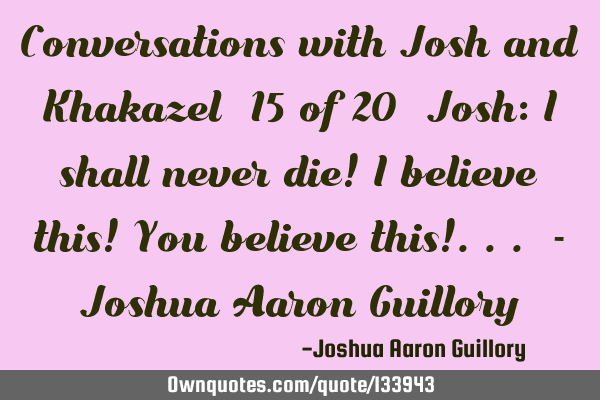 Conversations with Josh and Khakazel (15 of 20) Josh: I shall never die! I believe this! You