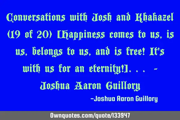 Conversations with Josh and Khakazel (19 of 20) [Happiness comes to us, is us, belongs to us, and