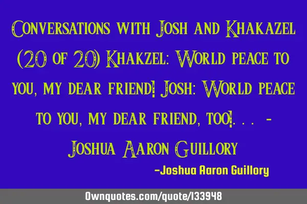 Conversations with Josh and Khakazel (20 of 20) Khakzel: World peace to you, my dear friend! Josh: W