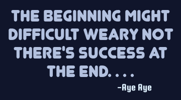 The beginning might difficult weary not there's success at the end..