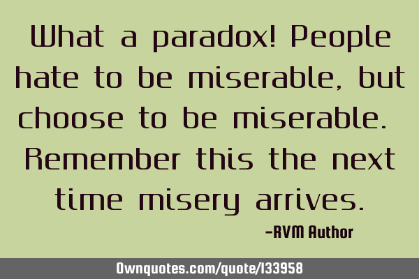 What a paradox! People hate to be miserable, but choose to be miserable. Remember this the next