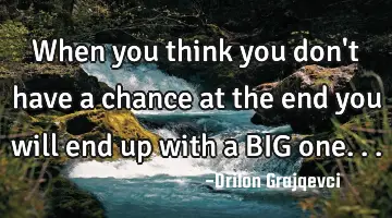 When you think you don't have a chance at the end you will end up with a BIG one...