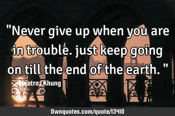 "Never give up when you are in trouble. just keep going on till the end of the earth."