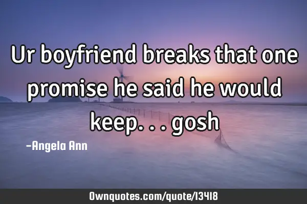 Ur boyfriend breaks that one promise he said he would keep...