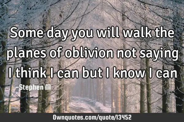 Some day you will walk the planes of oblivion not saying i think i can but i know i