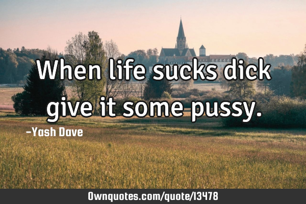 When life sucks dick give it some