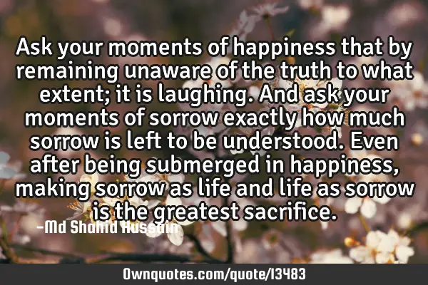 Ask your moments of happiness that by remaining unaware of the truth to what extent; it is