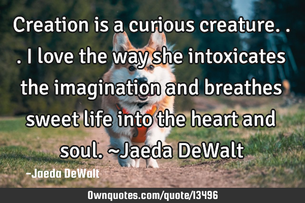 Creation is a curious creature... i love the way she intoxicates the imagination and breathes sweet