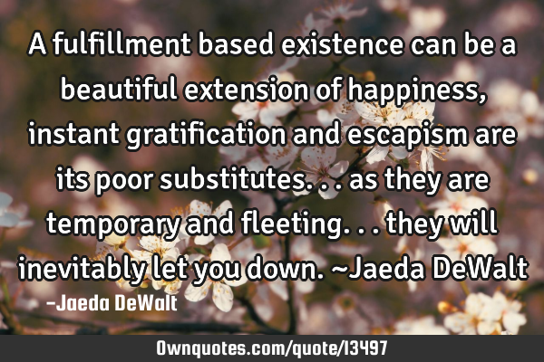 A fulfillment based existence can be a beautiful extension of happiness, instant gratification and