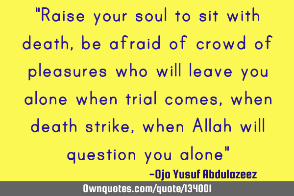 "Raise your soul to sit with death, be afraid of crowd of pleasures who will leave you alone when