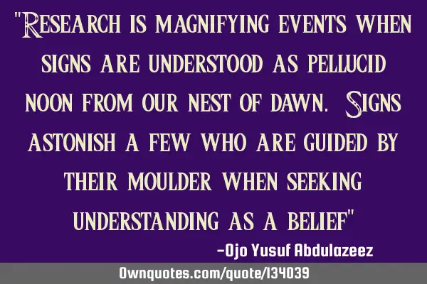 "Research is magnifying events when signs are understood as pellucid noon from our nest of dawn. S