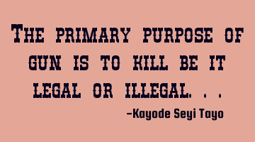 The primary purpose of gun is to kill be it legal or illegal...