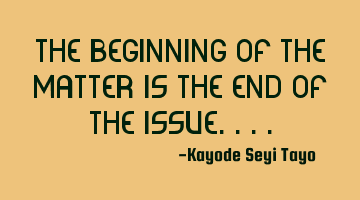The beginning of the matter is the end of the issue....