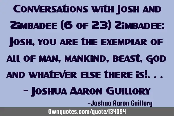 Conversations with Josh and Zimbadee (6 of 23) Zimbadee: Josh, you are the exemplar of all of man,