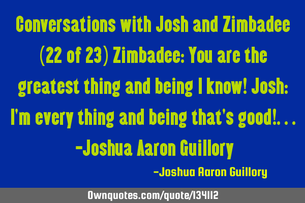 Conversations with Josh and Zimbadee (22 of 23) Zimbadee: You are the greatest thing and being I