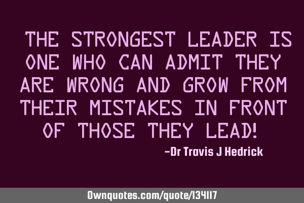 “The strongest leader is one who can admit they are wrong and grow from their mistakes in front