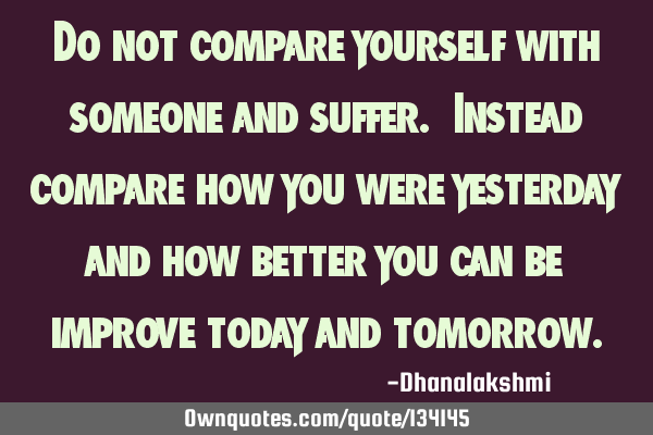 Do not compare yourself with someone and suffer. Instead compare how you were yesterday and how