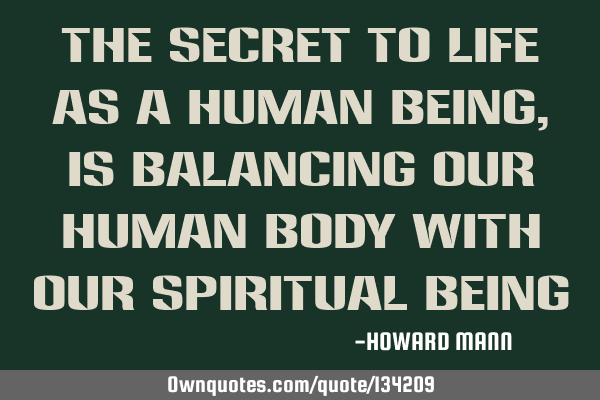 The secret to life as a human being, is balancing our human body with our spiritual