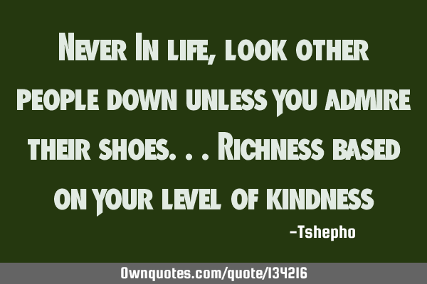 Never In life ,look other people down unless you admire their shoes...Richness based on your level