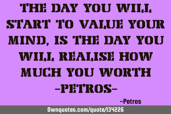 THE DAY YOU WILL START TO VALUE YOUR MIND, IS THE DAY YOU WILL REALISE HOW MUCH YOU WORTH -PETROS-