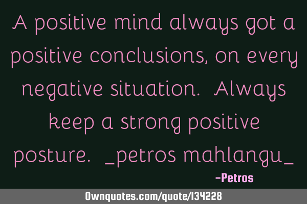 A positive mind always got a positive conclusions, on every negative situation. Always keep a
