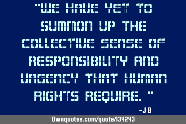 We have yet to summon up the collective sense of responsibility and urgency that human rights