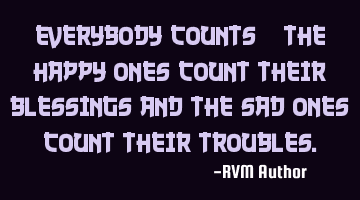 Everybody counts—the Happy ones Count their Blessings and the sad ones Count their Troubles.