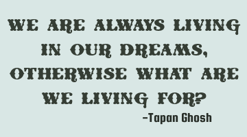 We are always living in our dreams, otherwise what are we living for?