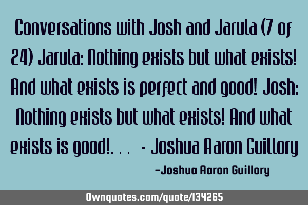 Conversations with Josh and Jarula (7 of 24) Jarula: Nothing exists but what exists! And what
