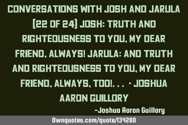 Conversations with Josh and Jarula (22 of 24) Josh: Truth and righteousness to you, my dear friend,