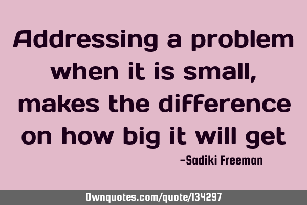 Addressing a problem when it is small, makes the difference on how big it will