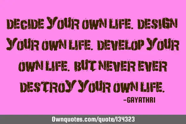 DECIDE YOUR OWN LIFE. DESIGN YOUR OWN LIFE. DEVELOP YOUR OWN LIFE. BUT NEVER EVER DESTROY YOUR OWN L