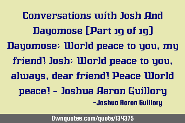Conversations with Josh And Dayomose (Part 19 of 19) Dayomose: World peace to you, my friend! Josh: