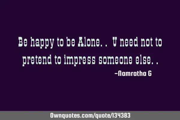 Be happy to be Alone.. U need not to pretend to impress someone