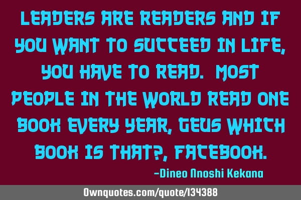 Leaders are readers and if you want to succeed in life,you have to read. Most people in the world