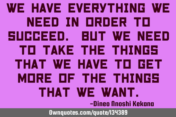 We have everything we need in order to succeed. but we need to take the things that we have to get