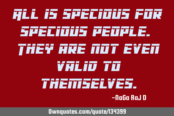 All is specious for specious people. They are not even valid to