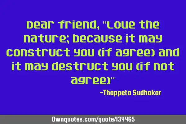 Dear friend, "Love the nature; because it may construct you (if agree) and it may destruct you (if