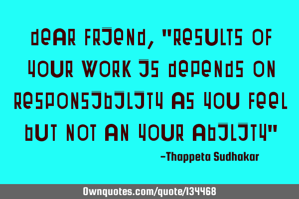 Dear friend, "Results of your work is depends on responsibility as you feel but not an your ability"