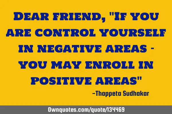 Dear friend, "If you are control yourself in negative areas - you may enroll in positive areas"